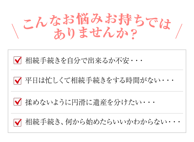 こんなお悩みお持ちではありませんか？
	・相続手続きを自分で出来るか不安・・・
	・平日は忙しくて相続手続きをする時間がない・・・
	・揉めないように円滑に遺産を分けたい・・・
	・相続手続き、何から始めたらいいかわからない・・・